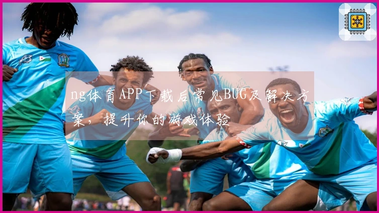 ng体育APP下载后常见BUG及解决方案，提升你的游戏体验
