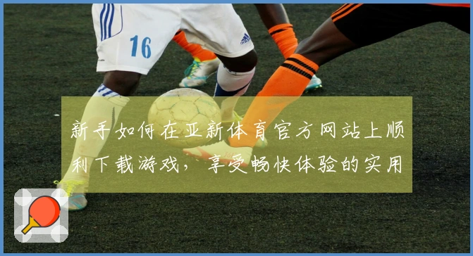 新手如何在亚新体育官方网站上顺利下载游戏，享受畅快体验的实用技巧
