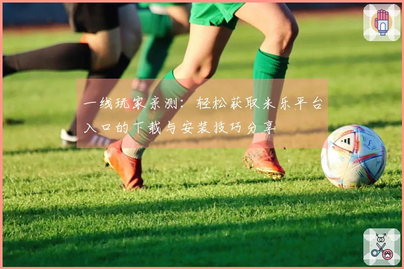 一线玩家亲测：轻松获取米乐平台入口的下载与安装技巧分享